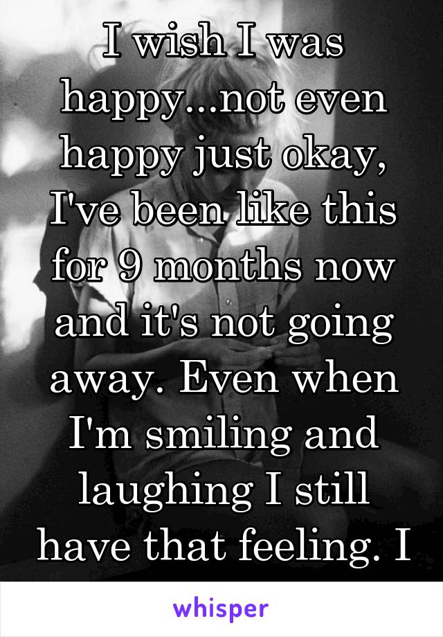 I wish I was happy...not even happy just okay, I've been like this for 9 months now and it's not going away. Even when I'm smiling and laughing I still have that feeling. I want to be normal 