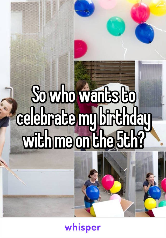 So who wants to celebrate my birthday with me on the 5th?