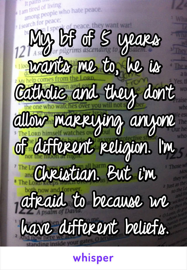 My bf of 5 years wants me to, he is Catholic and they don't allow marrying anyone of different religion. I'm Christian. But i'm afraid to because we have different beliefs.