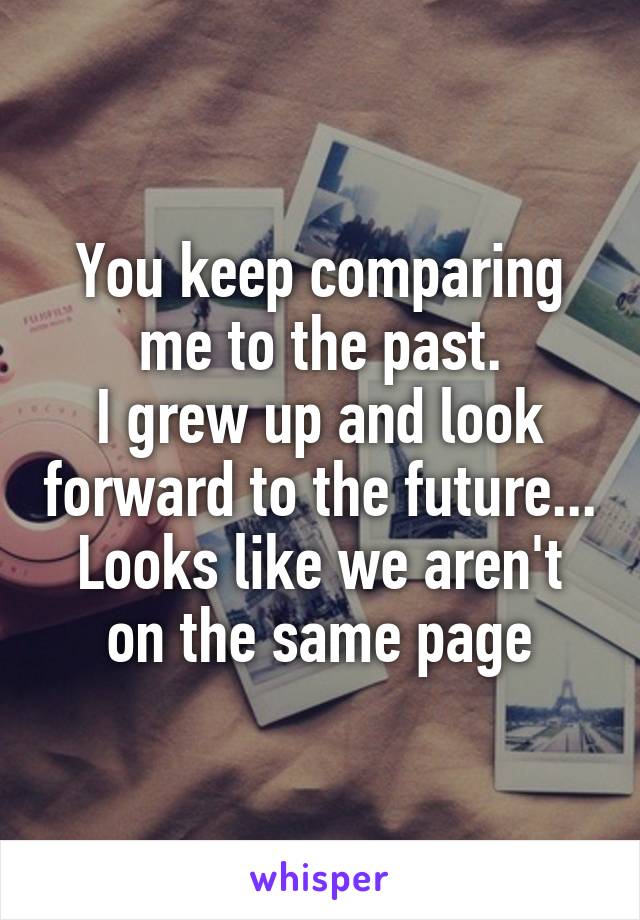 You keep comparing me to the past.
I grew up and look forward to the future...
Looks like we aren't on the same page