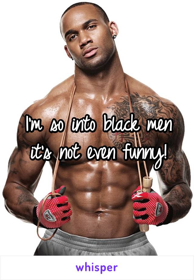 I'm so into black men it's not even funny!