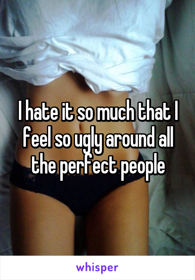 I hate it so much that I feel so ugly around all the perfect people