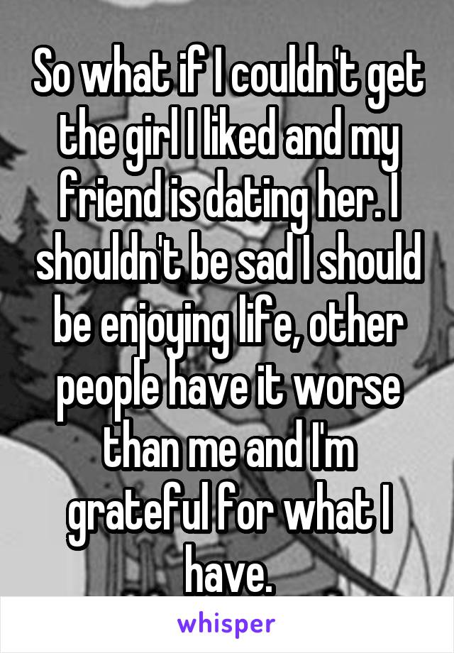 So what if I couldn't get the girl I liked and my friend is dating her. I shouldn't be sad I should be enjoying life, other people have it worse than me and I'm grateful for what I have.