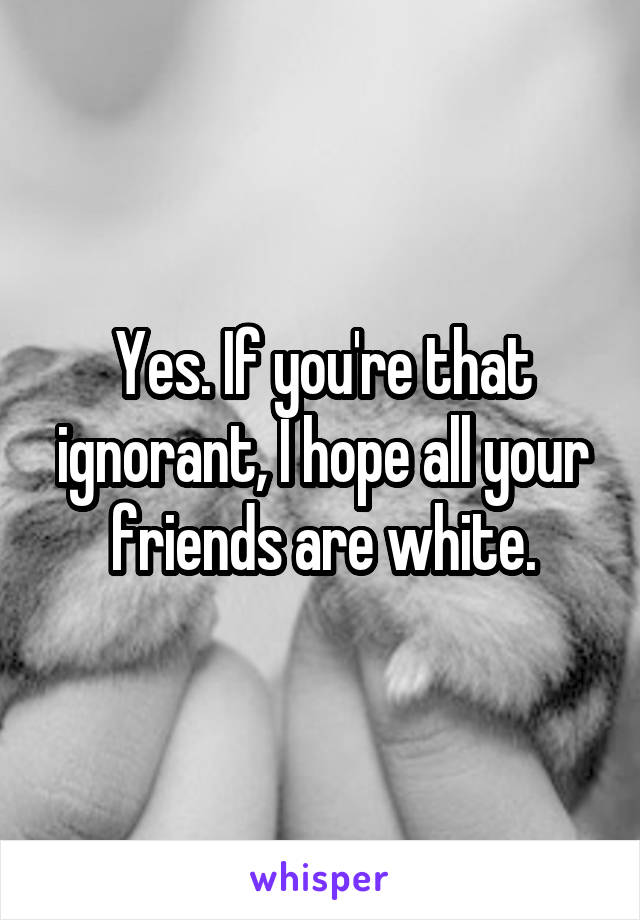 Yes. If you're that ignorant, I hope all your friends are white.