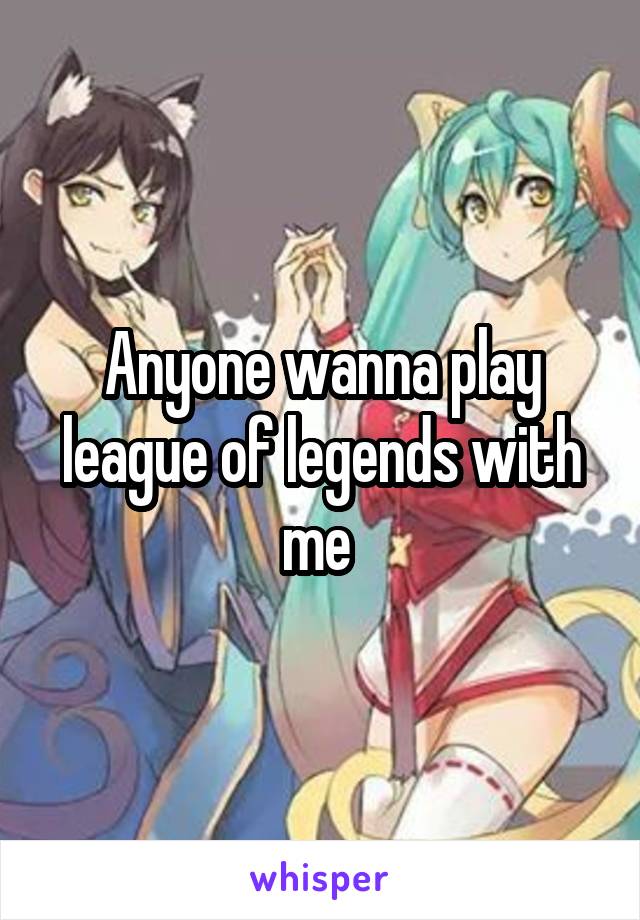 Anyone wanna play league of legends with me 