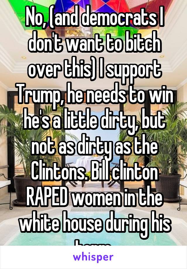 No, (and democrats I don't want to bitch over this) I support Trump, he needs to win he's a little dirty, but not as dirty as the Clintons. Bill clinton RAPED women in the white house during his term.