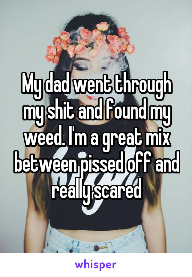 My dad went through my shit and found my weed. I'm a great mix between pissed off and really scared