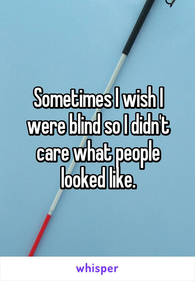 Sometimes I wish I were blind so I didn't care what people looked like.