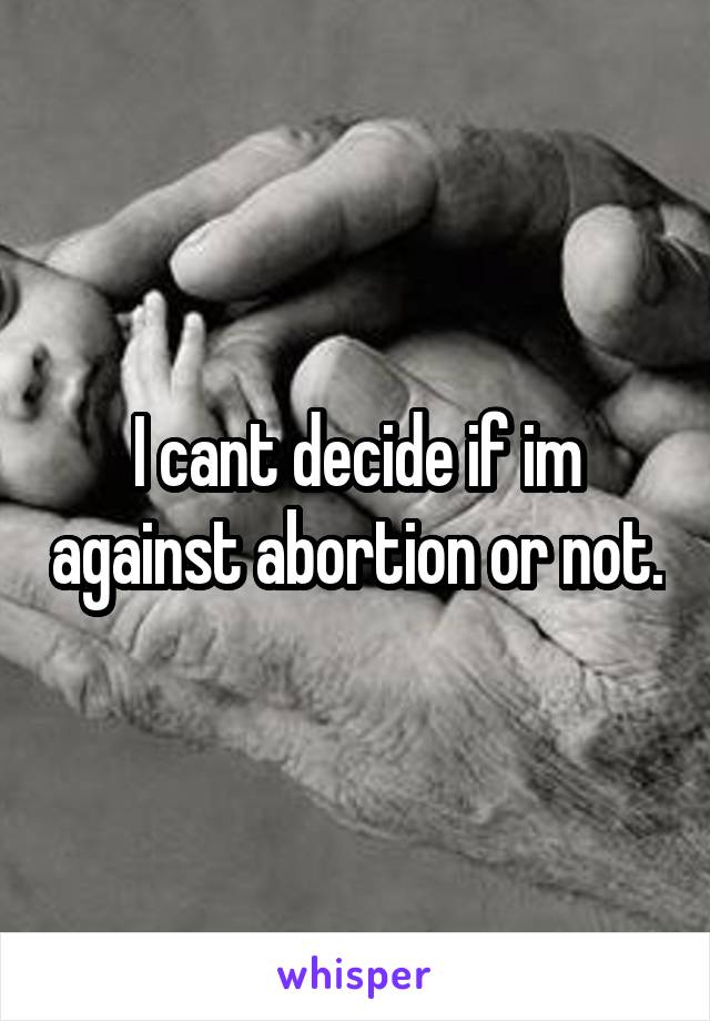 I cant decide if im against abortion or not.