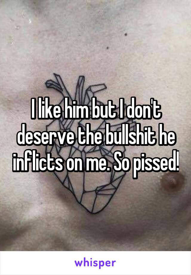 I like him but I don't deserve the bullshit he inflicts on me. So pissed!