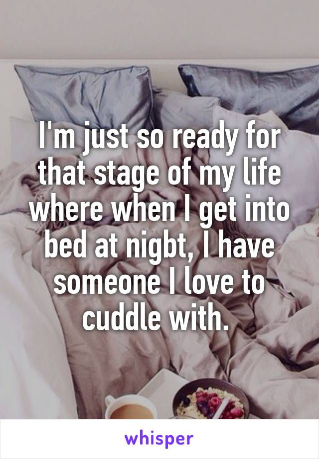 I'm just so ready for that stage of my life where when I get into bed at nigbt, I have someone I love to cuddle with. 