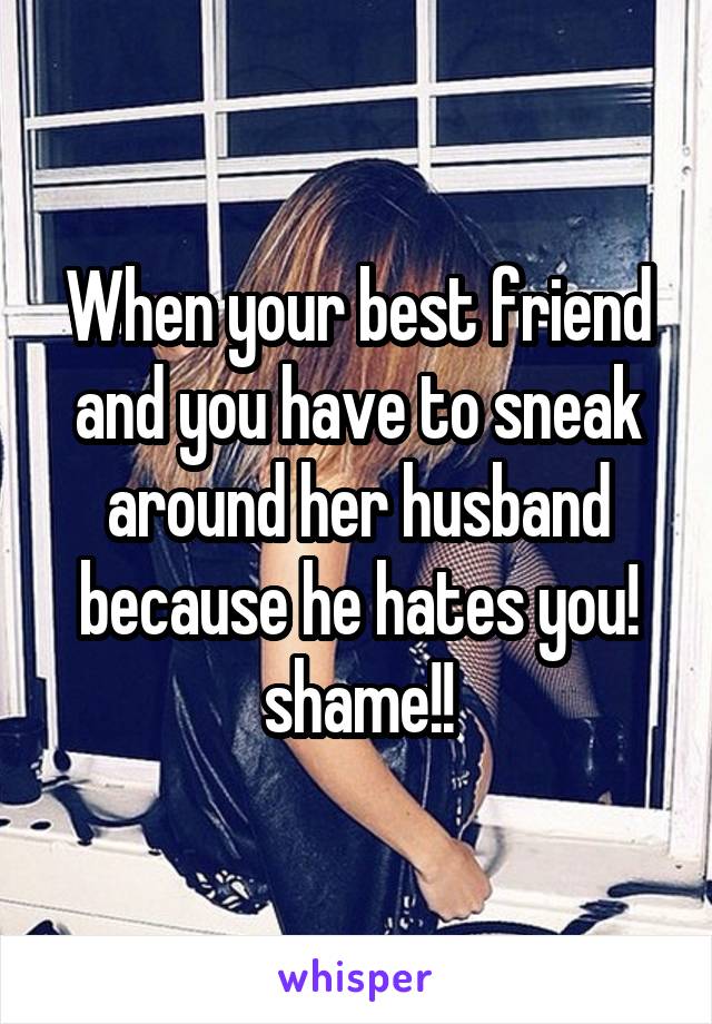 When your best friend and you have to sneak around her husband because he hates you! shame!!