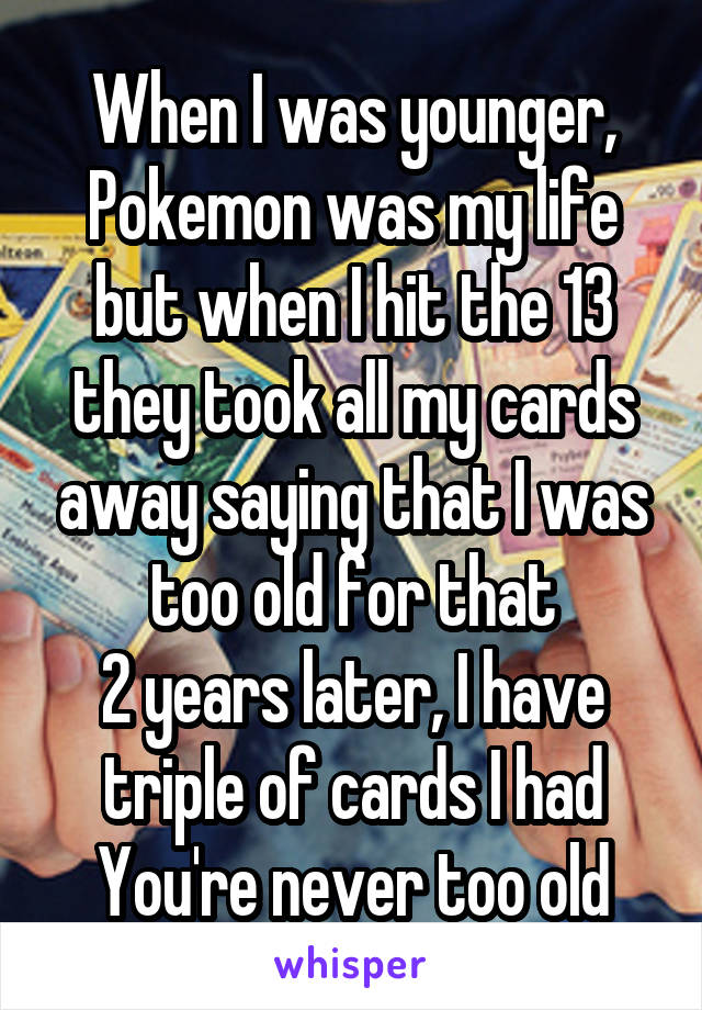 When I was younger, Pokemon was my life but when I hit the 13 they took all my cards away saying that I was too old for that
2 years later, I have triple of cards I had
You're never too old