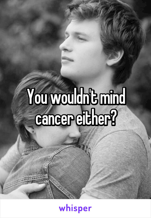 You wouldn't mind cancer either?