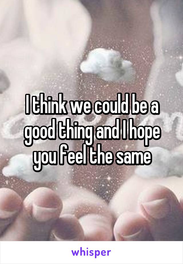 I think we could be a good thing and I hope you feel the same