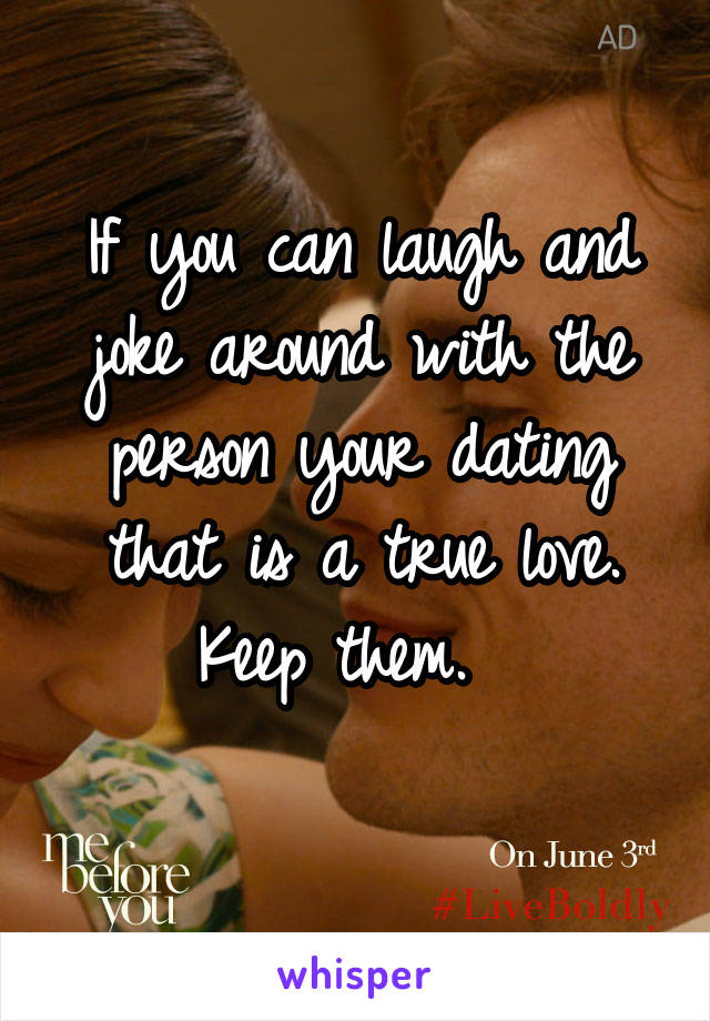 If you can laugh and joke around with the person your dating that is a true love. Keep them.  
