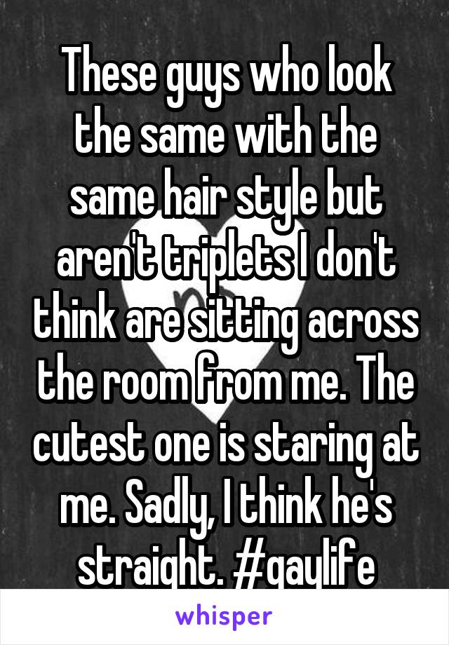 These guys who look the same with the same hair style but aren't triplets I don't think are sitting across the room from me. The cutest one is staring at me. Sadly, I think he's straight. #gaylife