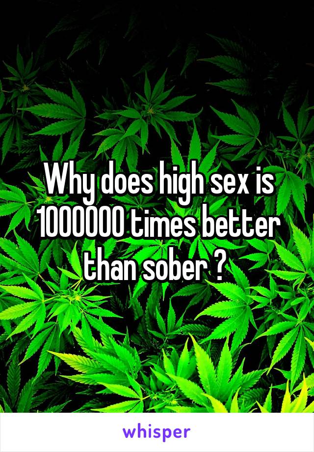 Why does high sex is 1000000 times better than sober ? 