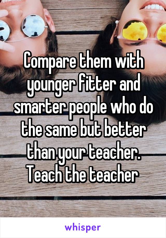 Compare them with younger fitter and smarter people who do the same but better than your teacher. Teach the teacher 