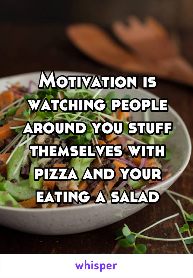 Motivation is watching people around you stuff themselves with pizza and your eating a salad