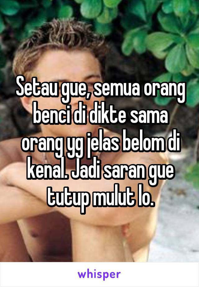 Setau gue, semua orang benci di dikte sama orang yg jelas belom di kenal. Jadi saran gue tutup mulut lo.