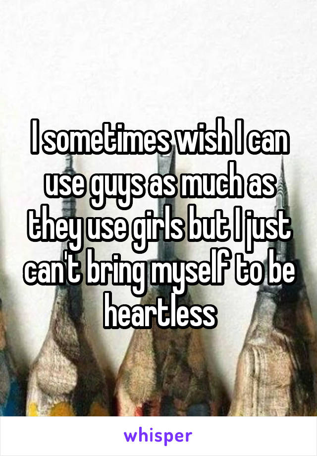 I sometimes wish I can use guys as much as they use girls but I just can't bring myself to be heartless