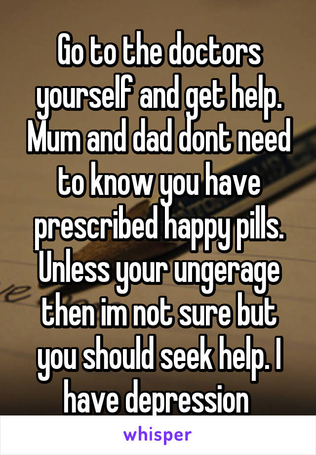 Go to the doctors yourself and get help. Mum and dad dont need to know you have prescribed happy pills. Unless your ungerage then im not sure but you should seek help. I have depression 