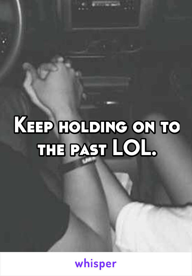 Keep holding on to the past LOL.