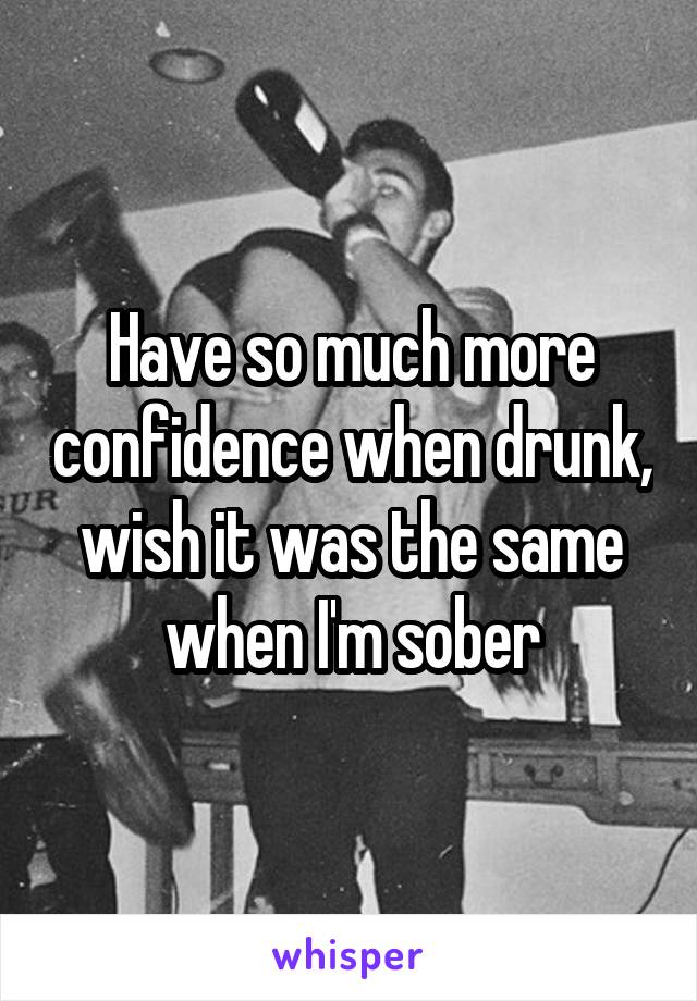 Have so much more confidence when drunk, wish it was the same when I'm sober