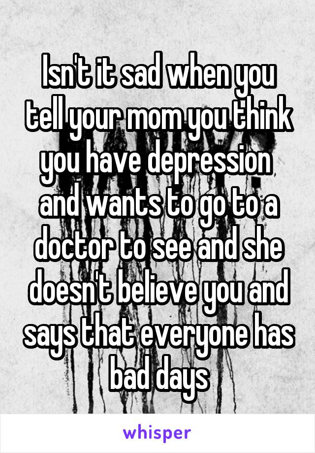 Isn't it sad when you tell your mom you think you have depression  and wants to go to a doctor to see and she doesn't believe you and says that everyone has bad days