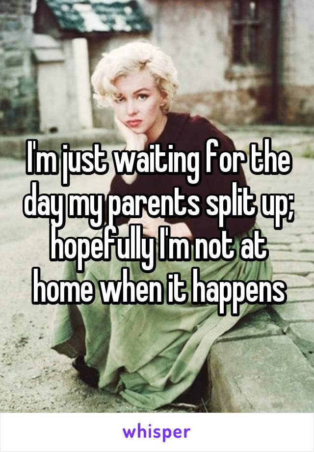 I'm just waiting for the day my parents split up; hopefully I'm not at home when it happens