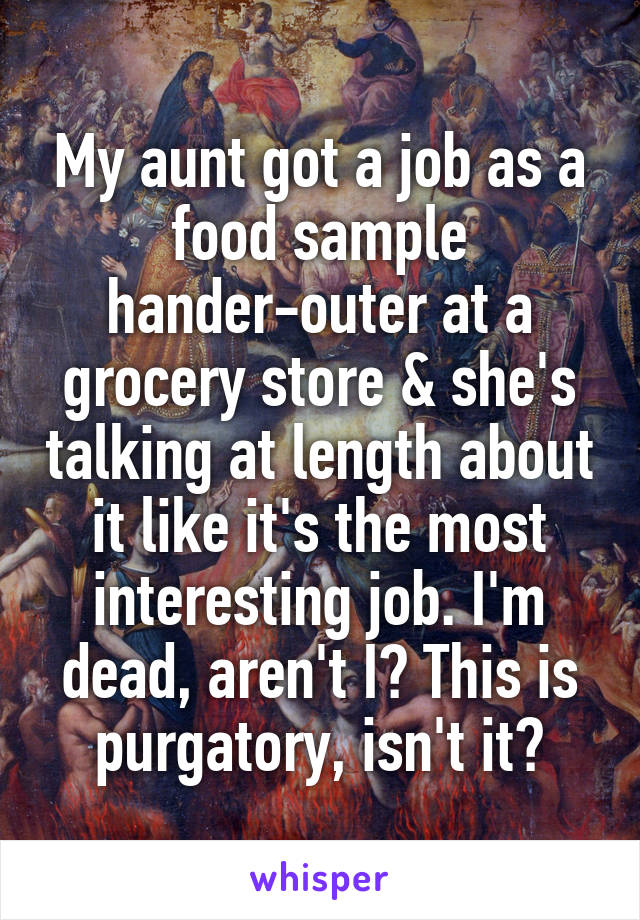 My aunt got a job as a food sample hander-outer at a grocery store & she's talking at length about it like it's the most interesting job. I'm dead, aren't I? This is purgatory, isn't it?