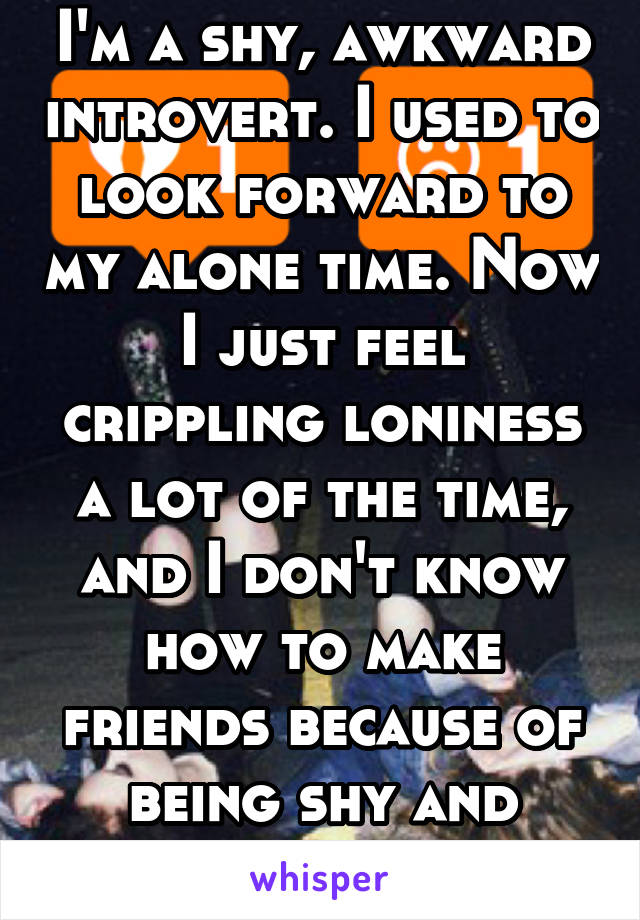 I'm a shy, awkward introvert. I used to look forward to my alone time. Now I just feel crippling loniness a lot of the time, and I don't know how to make friends because of being shy and awkward. 