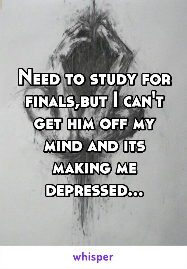 Need to study for finals,but I can't get him off my mind and its making me depressed...