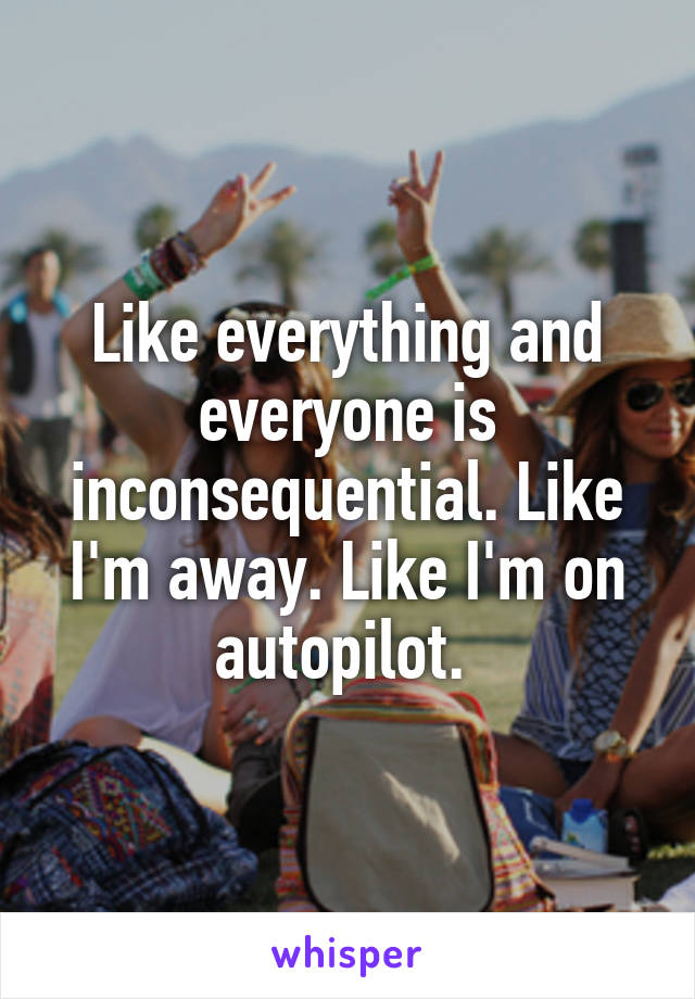 Like everything and everyone is inconsequential. Like I'm away. Like I'm on autopilot. 