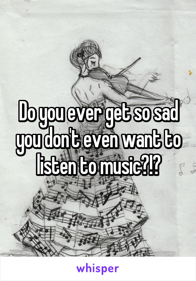 Do you ever get so sad you don't even want to listen to music?!?