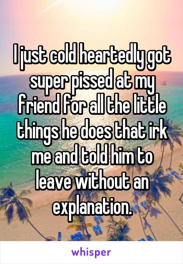 I just cold heartedly got super pissed at my friend for all the little things he does that irk me and told him to leave without an explanation.