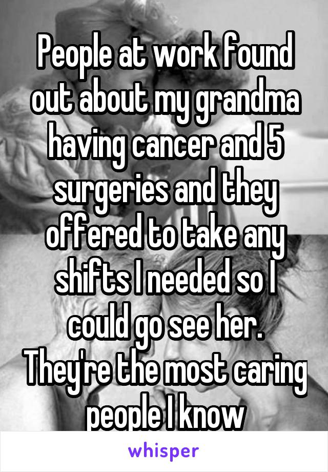 People at work found out about my grandma having cancer and 5 surgeries and they offered to take any shifts I needed so I could go see her. They're the most caring people I know