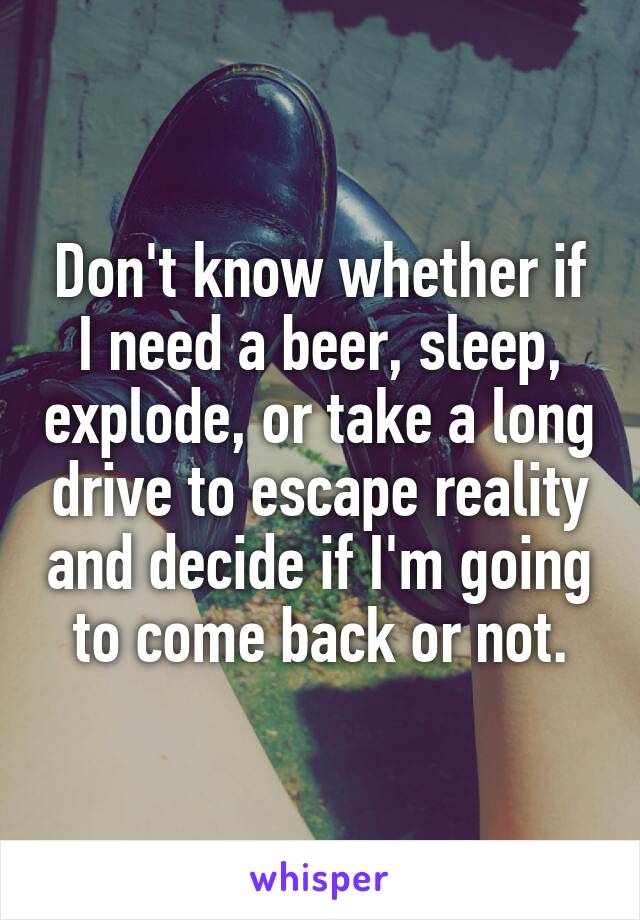 Don't know whether if I need a beer, sleep, explode, or take a long drive to escape reality and decide if I'm going to come back or not.