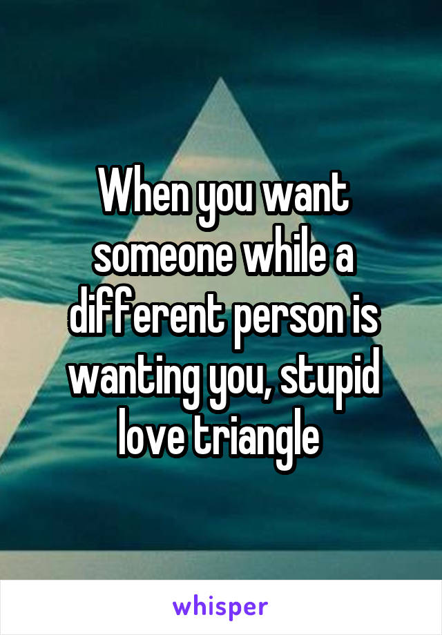 When you want someone while a different person is wanting you, stupid love triangle 