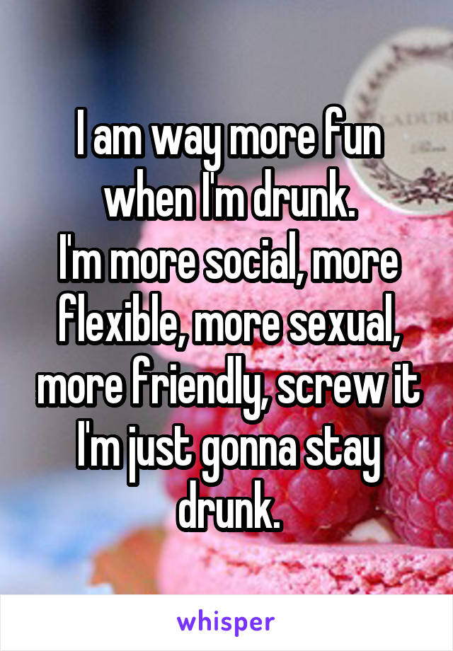 I am way more fun when I'm drunk.
I'm more social, more flexible, more sexual, more friendly, screw it I'm just gonna stay drunk.