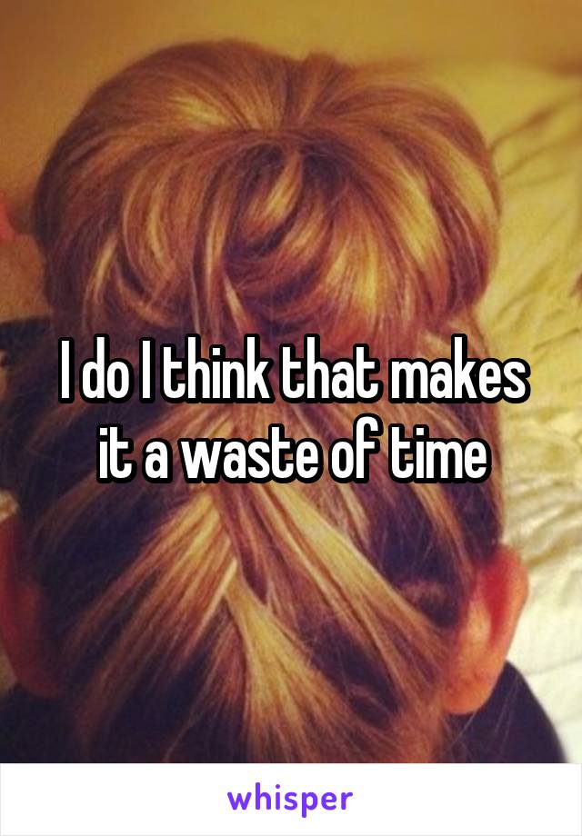 I do I think that makes it a waste of time