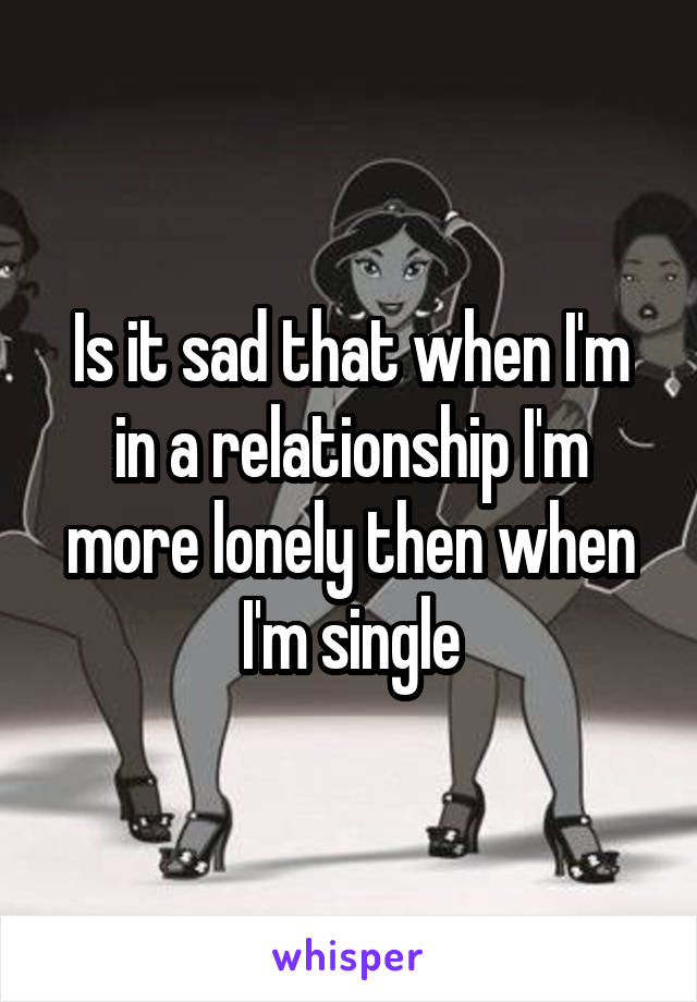 Is it sad that when I'm in a relationship I'm more lonely then when I'm single