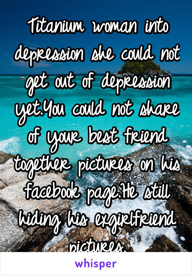 Titanium woman into depression she could not get out of depression yet.You could not share of your best friend together pictures on his facebook page.He still hiding his exgirlfriend pictures.