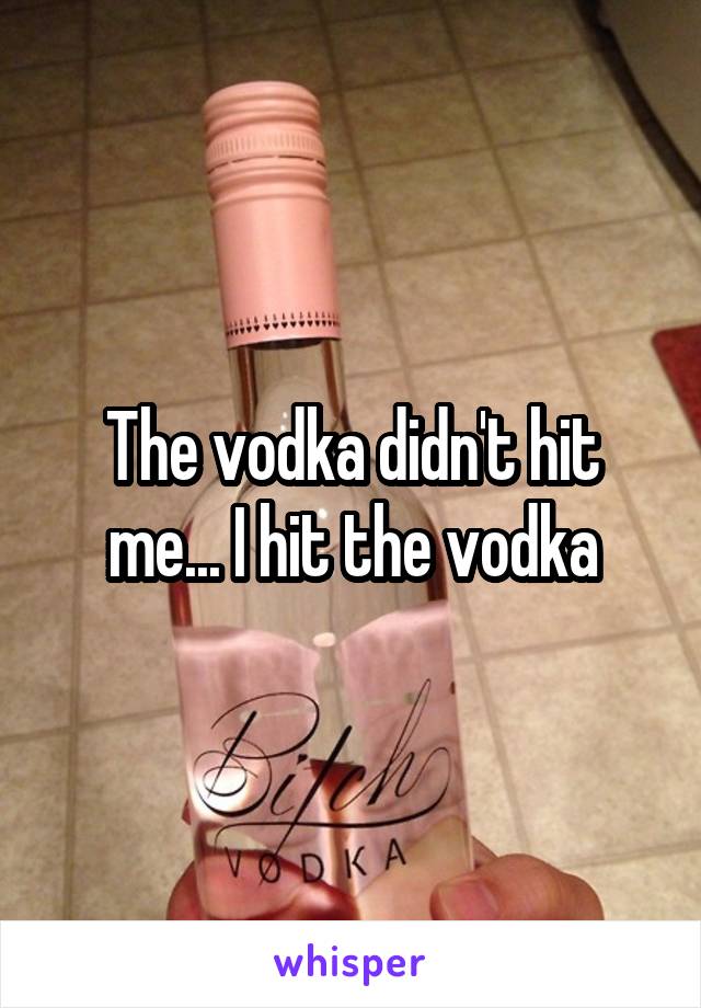 The vodka didn't hit me... I hit the vodka