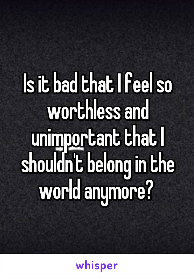 Is it bad that I feel so worthless and unimportant that I shouldn't belong in the world anymore? 