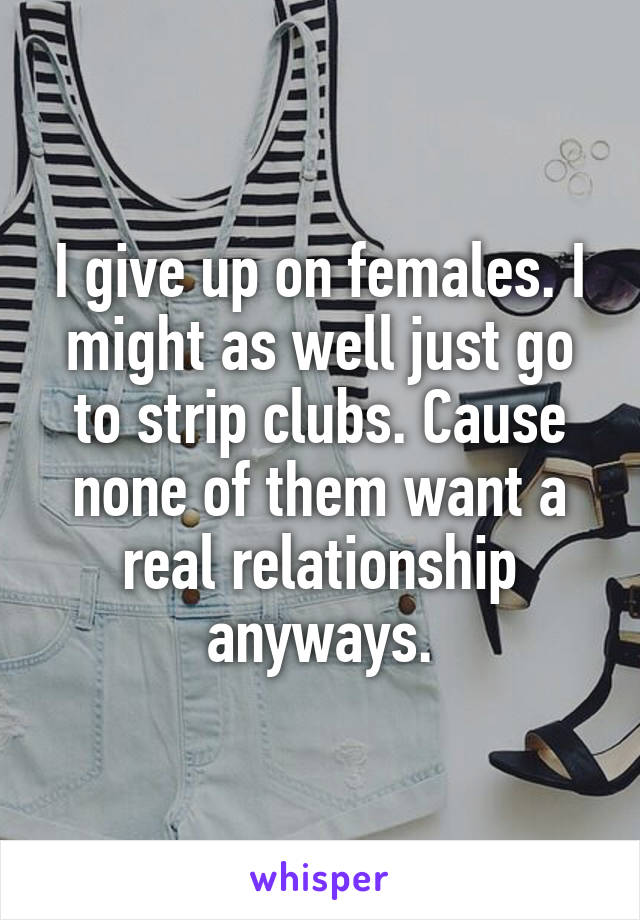 I give up on females. I might as well just go to strip clubs. Cause none of them want a real relationship anyways.