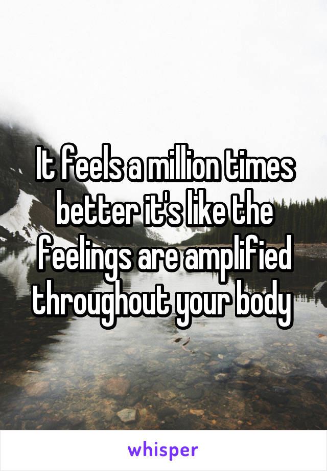 It feels a million times better it's like the feelings are amplified throughout your body 