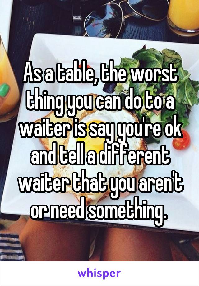 As a table, the worst thing you can do to a waiter is say you're ok and tell a different waiter that you aren't or need something. 