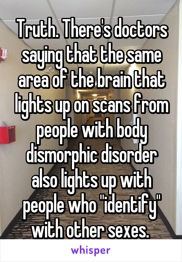 Truth. There's doctors saying that the same area of the brain that lights up on scans from people with body dismorphic disorder also lights up with people who "identify" with other sexes. 